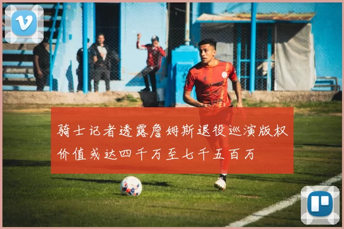 骑士记者透露詹姆斯退役巡演版权价值或达四千万至七千五百万