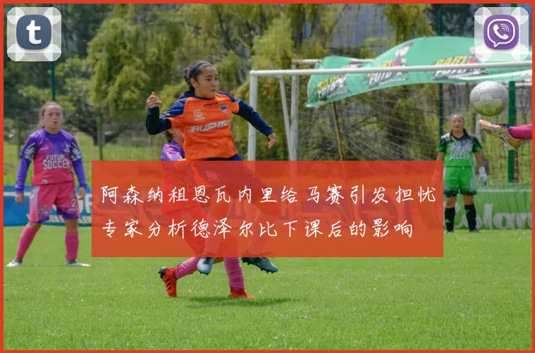 阿森纳租恩瓦内里给马赛引发担忧专家分析德泽尔比下课后的影响
