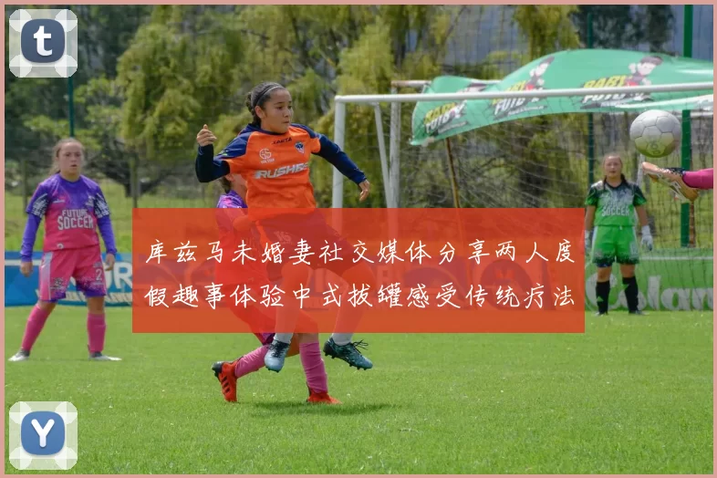 库兹马未婚妻社交媒体分享两人度假趣事体验中式拔罐感受传统疗法魅力