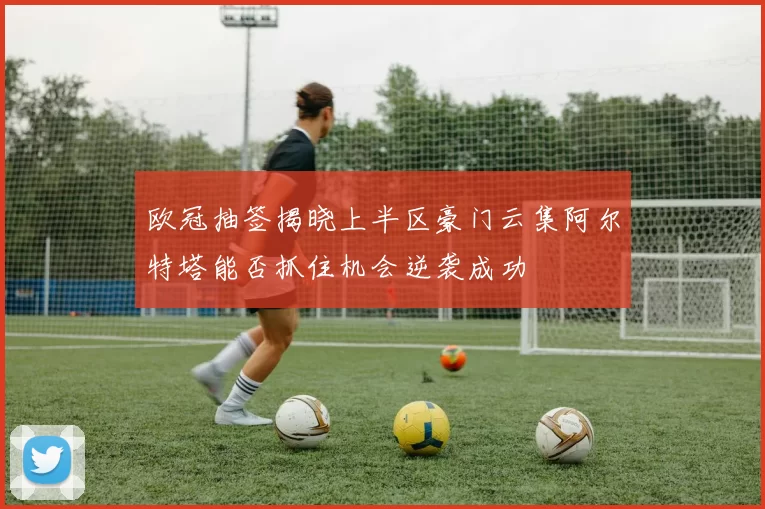 欧冠抽签揭晓上半区豪门云集阿尔特塔能否抓住机会逆袭成功