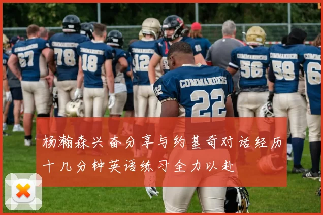 杨瀚森兴奋分享与约基奇对话经历十几分钟英语练习全力以赴