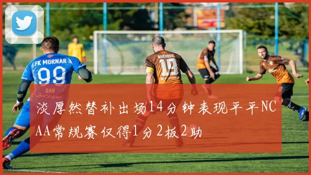淡厚然替补出场14分钟表现平平NCAA常规赛仅得1分2板2助