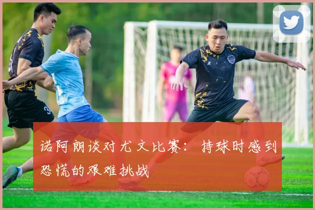 诺阿朗谈对尤文比赛：持球时感到恐慌的艰难挑战