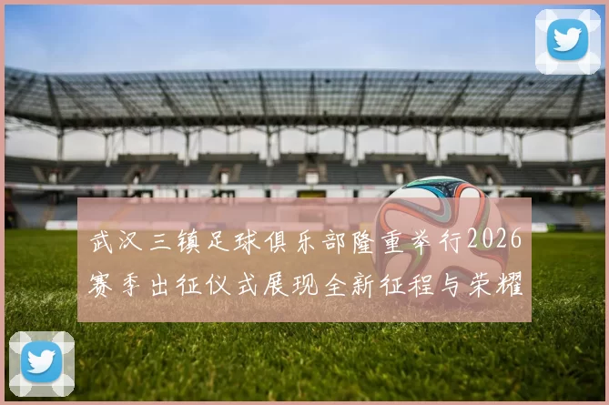 武汉三镇足球俱乐部隆重举行2026赛季出征仪式展现全新征程与荣耀追求