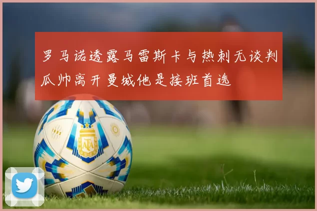 罗马诺透露马雷斯卡与热刺无谈判瓜帅离开曼城他是接班首选