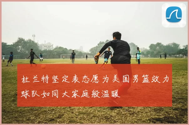 杜兰特坚定表态愿为美国男篮效力球队如同大家庭般温暖