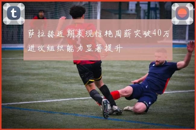 萨拉赫近期表现惊艳周薪突破40万进攻组织能力显著提升
