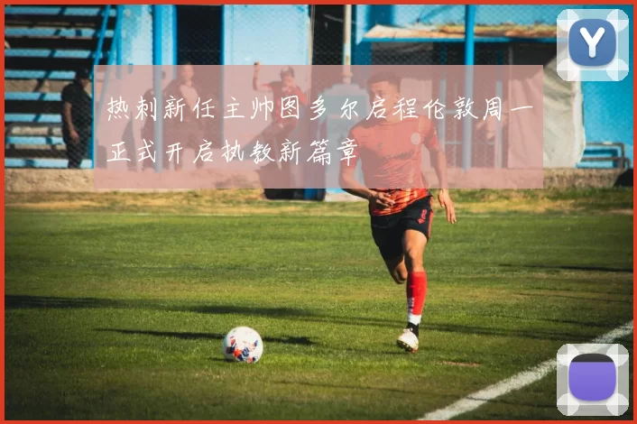 热刺新任主帅图多尔启程伦敦周一正式开启执教新篇章