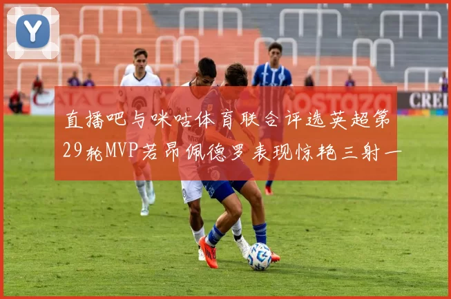 直播吧与咪咕体育联合评选英超第29轮MVP若昂佩德罗表现惊艳三射一传助球队获胜