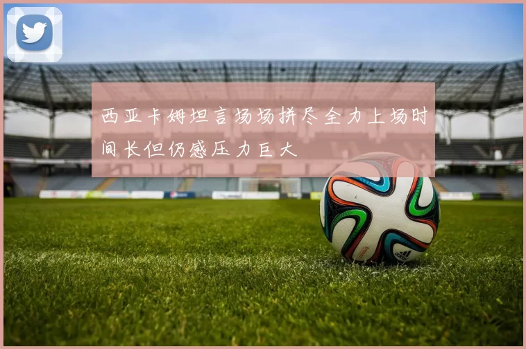 西亚卡姆坦言场场拼尽全力上场时间长但仍感压力巨大